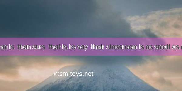 Their classroom is  than ours  that is to say  their classroom is as small as ours.A. much