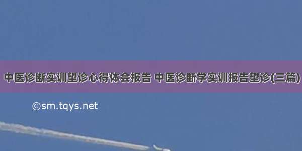 中医诊断实训望诊心得体会报告 中医诊断学实训报告望诊(三篇)