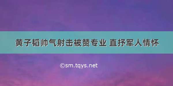 黄子韬帅气射击被赞专业 直抒军人情怀