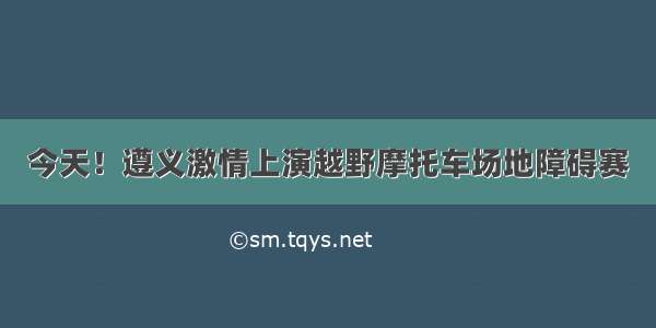 今天！遵义激情上演越野摩托车场地障碍赛