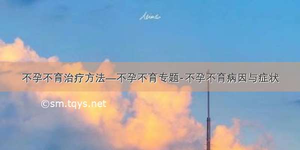 不孕不育治疗方法—不孕不育专题-不孕不育病因与症状