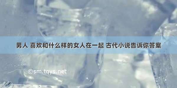 男人 喜欢和什么样的女人在一起 古代小说告诉你答案