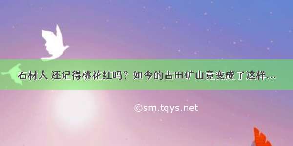 石材人 还记得桃花红吗？如今的古田矿山竟变成了这样...