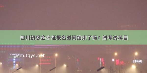 四川初级会计证报名时间结束了吗？附考试科目