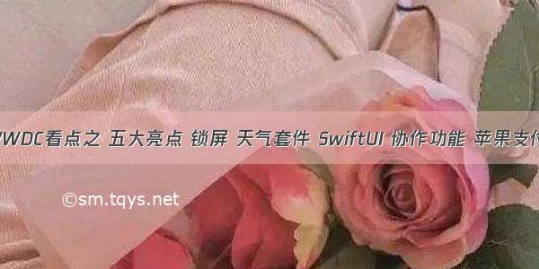 WWDC看点之 五大亮点 锁屏 天气套件 SwiftUI 协作功能 苹果支付