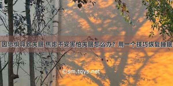 因恐惧导致失眠 焦虑不安害怕失眠怎么办？用一个技巧恢复睡眠