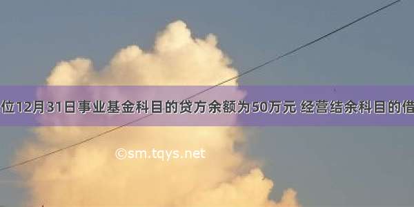 某事业单位12月31日事业基金科目的贷方余额为50万元 经营结余科目的借方余额为