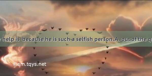 Asking him for help is  because he is such a selfish person.A. out of the questionB. out o