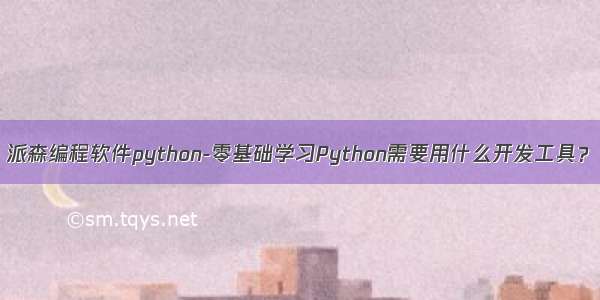 派森编程软件python-零基础学习Python需要用什么开发工具？