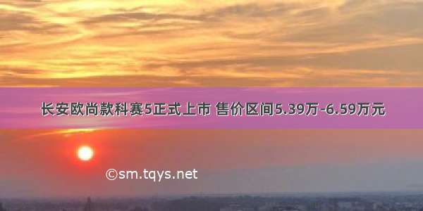 长安欧尚款科赛5正式上市 售价区间5.39万-6.59万元