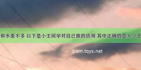 人体的密度和水差不多 以下是小王同学对自己做的估测 其中正确的是A.小王的体重约为