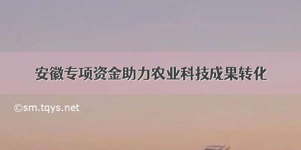 安徽专项资金助力农业科技成果转化