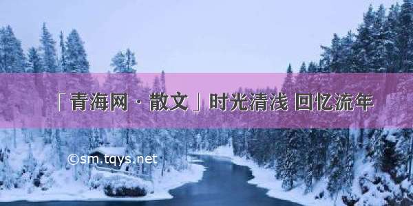 「青海网·散文」时光清浅 回忆流年