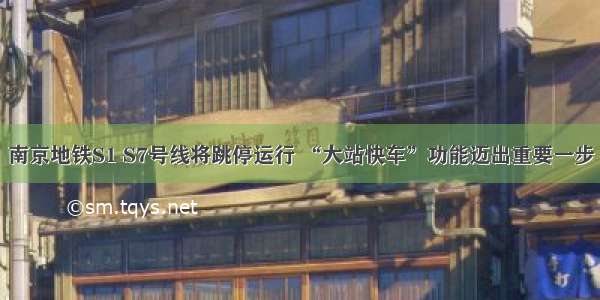 南京地铁S1 S7号线将跳停运行 “大站快车”功能迈出重要一步