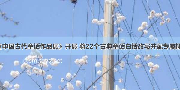 《中国古代童话作品展》开展 将22个古典童话白话改写并配专属插画