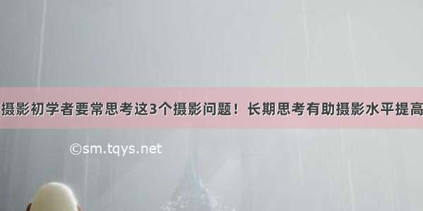 摄影初学者要常思考这3个摄影问题！长期思考有助摄影水平提高