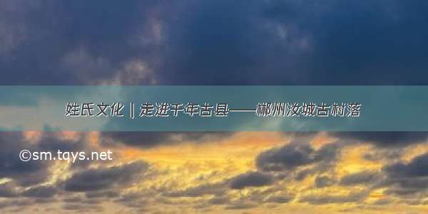 姓氏文化 | 走进千年古县——郴州汝城古村落