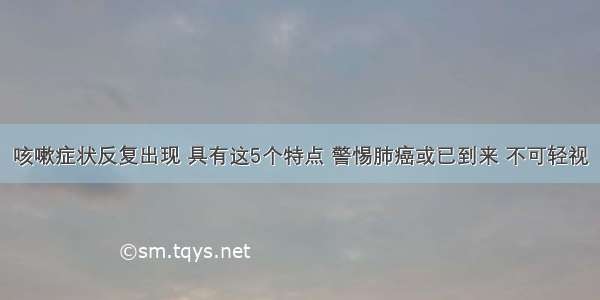 咳嗽症状反复出现 具有这5个特点 警惕肺癌或已到来 不可轻视