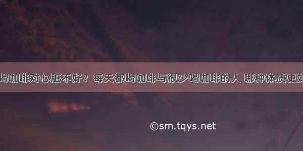 喝咖啡对心脏不好？每天都喝咖啡与很少喝咖啡的人 哪种体质更好