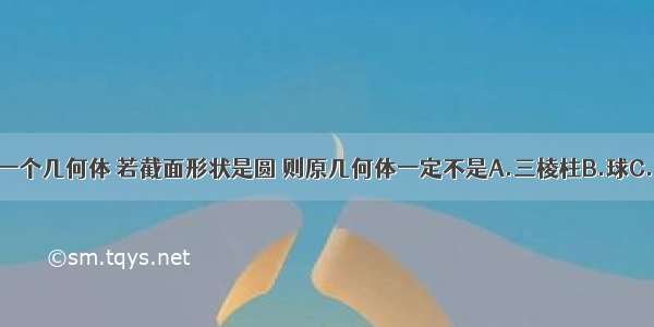 用平面去截一个几何体 若截面形状是圆 则原几何体一定不是A.三棱柱B.球C.圆柱D.圆锥