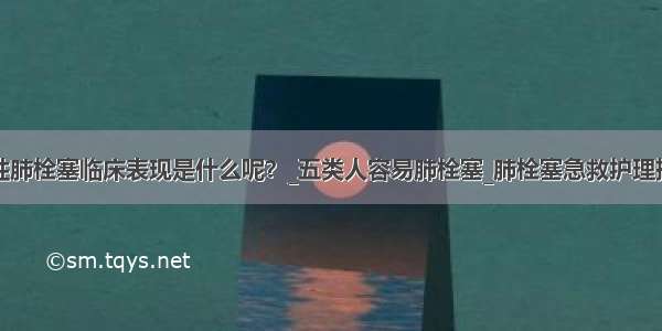 急性肺栓塞临床表现是什么呢？_五类人容易肺栓塞_肺栓塞急救护理措施