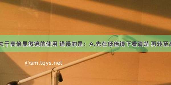 单选题下列关于高倍显微镜的使用 错误的是：A.先在低倍镜下看清楚 再转至高倍镜B.移动