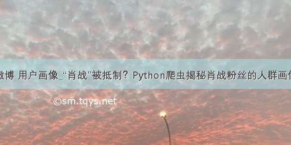 微博 用户画像_“肖战”被抵制？Python爬虫揭秘肖战粉丝的人群画像