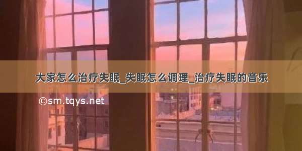 大家怎么治疗失眠_失眠怎么调理_治疗失眠的音乐