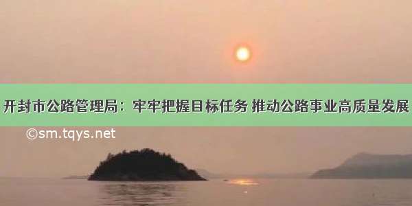 开封市公路管理局：牢牢把握目标任务 推动公路事业高质量发展