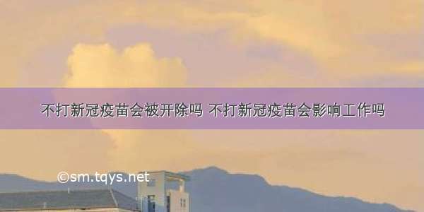 不打新冠疫苗会被开除吗 不打新冠疫苗会影响工作吗