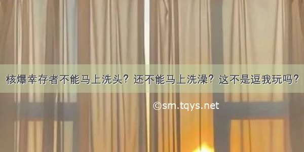 核爆幸存者不能马上洗头？还不能马上洗澡？这不是逗我玩吗？