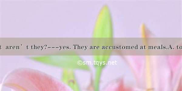 -They are quiet  aren’t they?---yes. They are accustomed at meals.A. to talkingB. to no