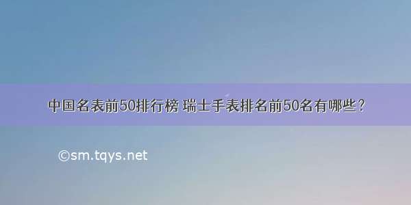 中国名表前50排行榜 瑞士手表排名前50名有哪些？