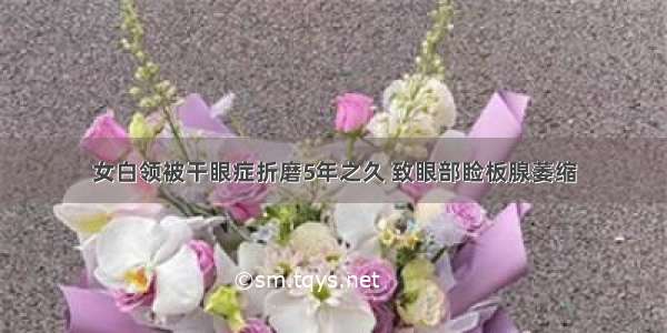 女白领被干眼症折磨5年之久 致眼部睑板腺萎缩