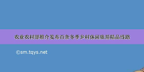 农业农村部推介发布百条冬季乡村休闲旅游精品线路