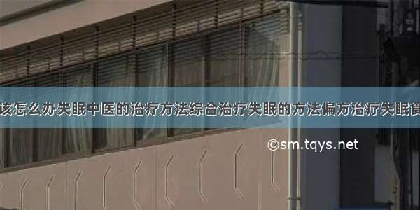 得了失眠症该怎么办失眠中医的治疗方法综合治疗失眠的方法偏方治疗失眠食疗治疗失眠