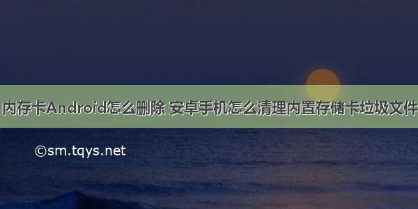 内存卡Android怎么删除 安卓手机怎么清理内置存储卡垃圾文件