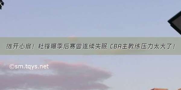 摊开心扉！杜锋曝季后赛曾连续失眠 CBA主教练压力太大了！