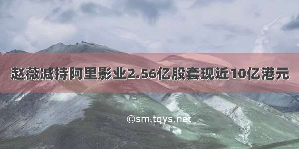 赵薇减持阿里影业2.56亿股套现近10亿港元