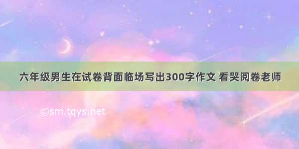 六年级男生在试卷背面临场写出300字作文 看哭阅卷老师