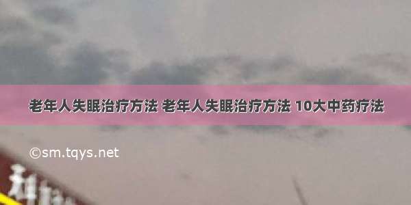 老年人失眠治疗方法 老年人失眠治疗方法 10大中药疗法