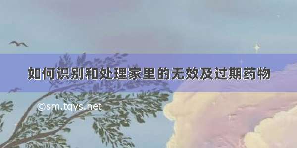 如何识别和处理家里的无效及过期药物