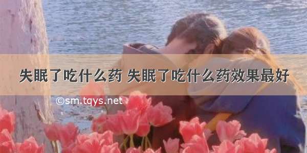 失眠了吃什么药 失眠了吃什么药效果最好