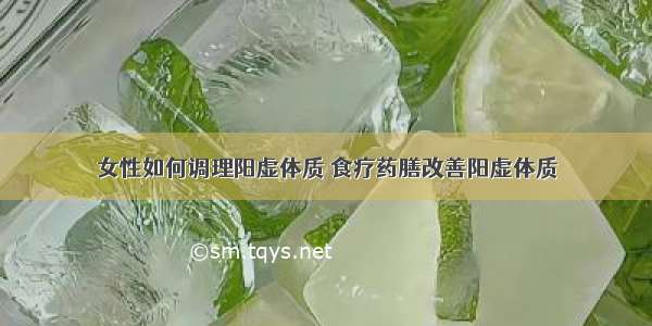 女性如何调理阳虚体质 食疗药膳改善阳虚体质