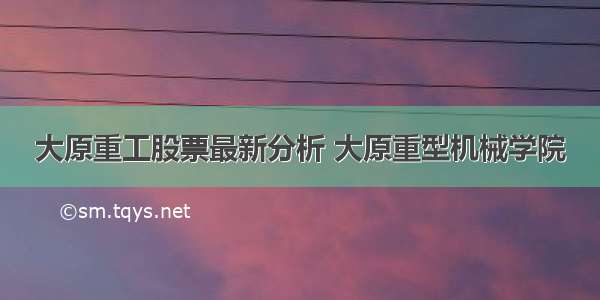 大原重工股票最新分析 大原重型机械学院