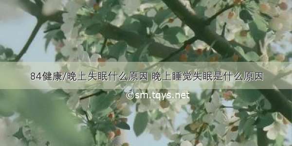 84健康/晚上失眠什么原因 晚上睡觉失眠是什么原因