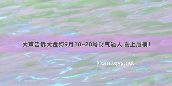 大声告诉大金狗9月10~20号财气逼人 喜上眉梢！