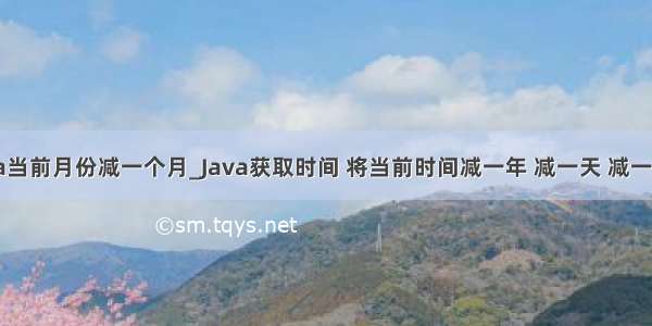 java当前月份减一个月_Java获取时间 将当前时间减一年 减一天 减一个月