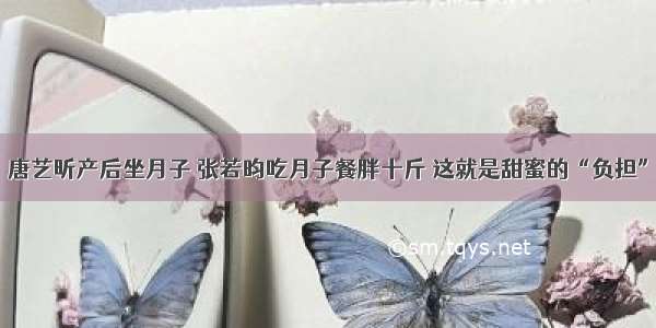 唐艺昕产后坐月子 张若昀吃月子餐胖十斤 这就是甜蜜的“负担”