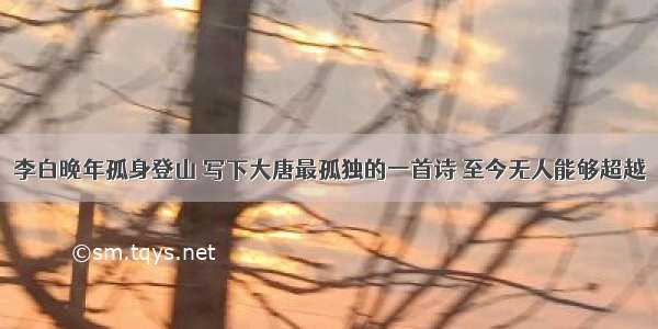 李白晚年孤身登山 写下大唐最孤独的一首诗 至今无人能够超越